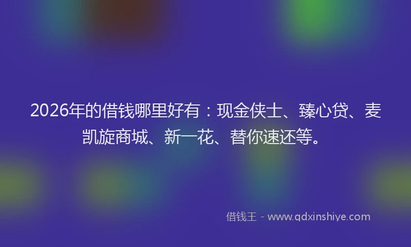 2026年的借钱哪里好有：现金侠士、臻心贷、麦凯旋商城、新一花、替你速还等。