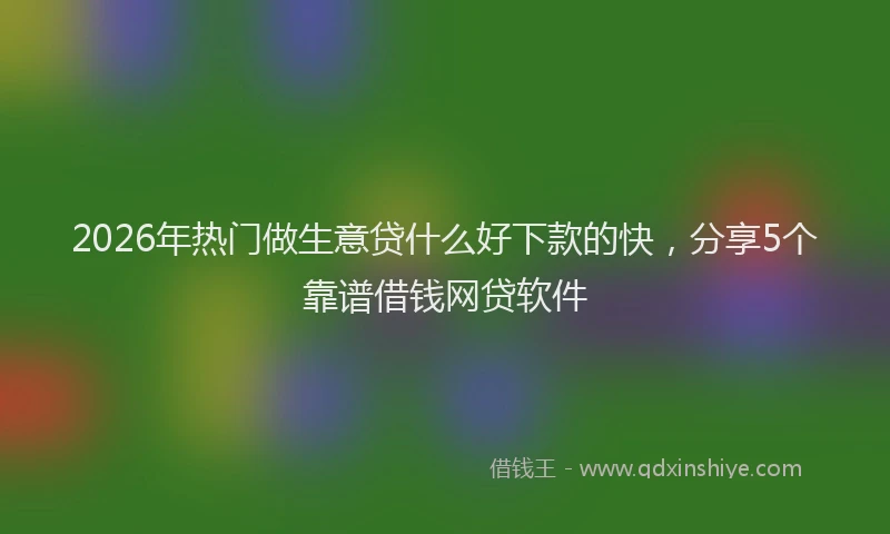 2026年热门做生意贷什么好下款的快，分享5个靠谱借钱网贷软件