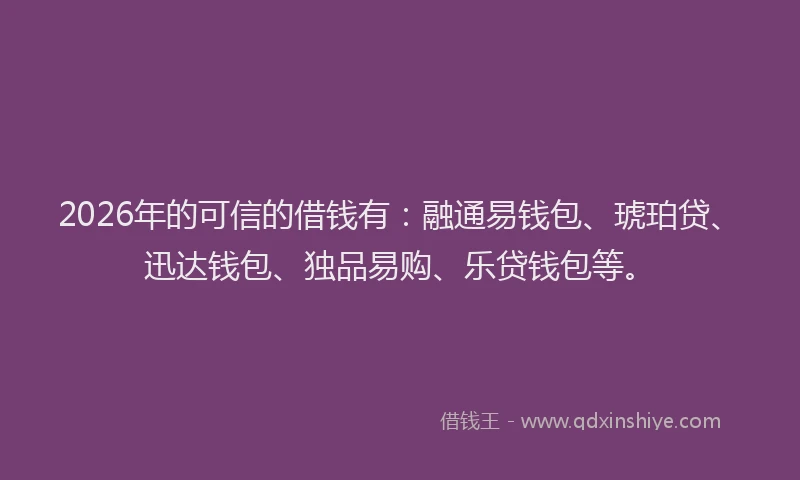 2026年的可信的借钱有：融通易钱包、琥珀贷、迅达钱包、独品易购、乐贷钱包等。