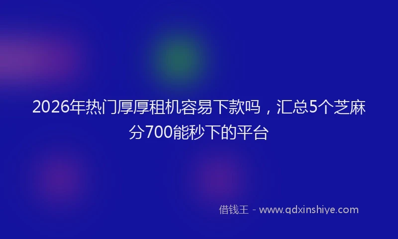 2026年热门厚厚租机容易下款吗，汇总5个芝麻分700能秒下的平台