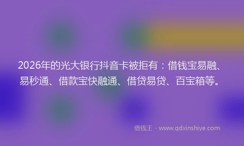 2026年的光大银行抖音卡被拒有：借钱宝易融、易秒通、借款宝快融通、借贷易贷、百宝箱等。