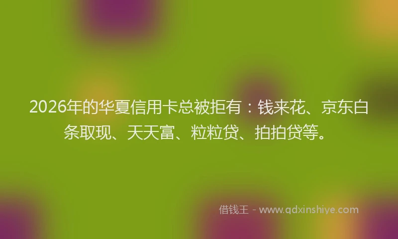 2026年的华夏信用卡总被拒有：钱来花、京东白条取现、天天富、粒粒贷、拍拍贷等。