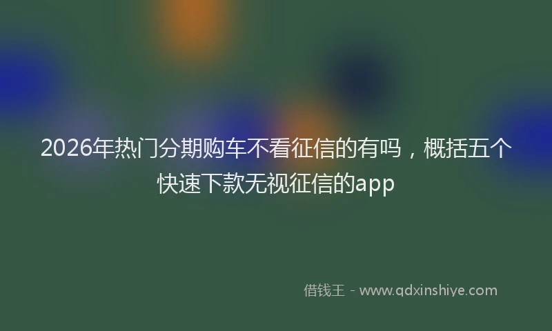 2026年热门分期购车不看征信的有吗，概括五个快速下款无视征信的app