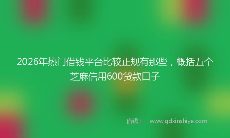 2026年热门借钱平台比较正规有那些，概括五个芝麻信用600贷款口子