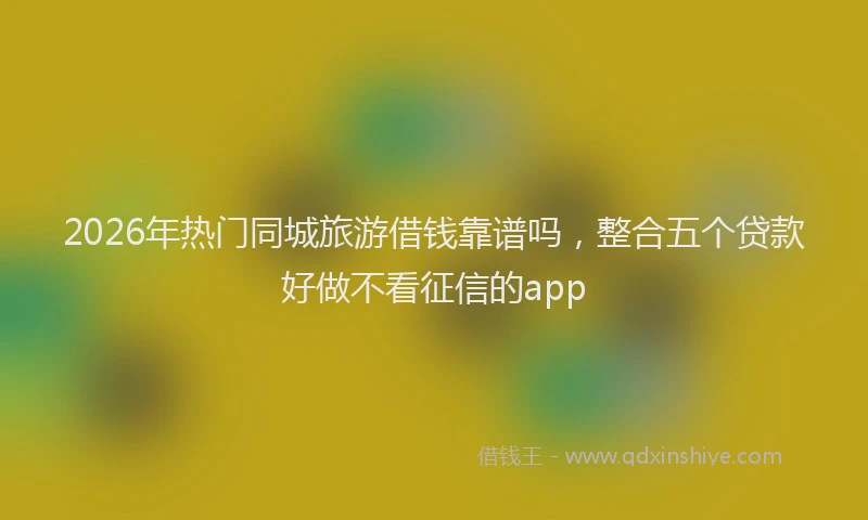 2026年热门同城旅游借钱靠谱吗，整合五个贷款好做不看征信的app