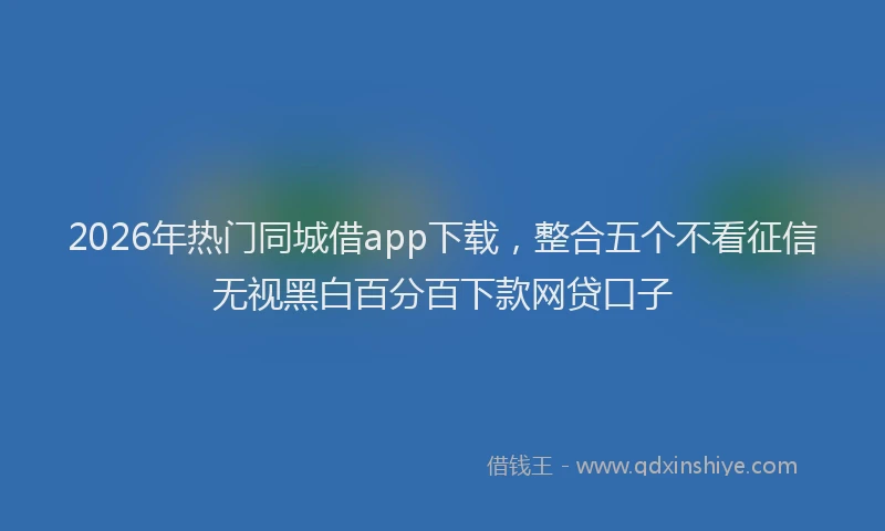 2026年热门同城借app下载，整合五个不看征信无视黑白百分百下款网贷口子
