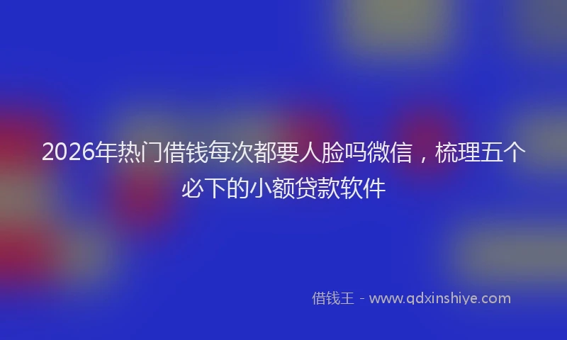 2026年热门借钱每次都要人脸吗微信，梳理五个必下的小额贷款软件