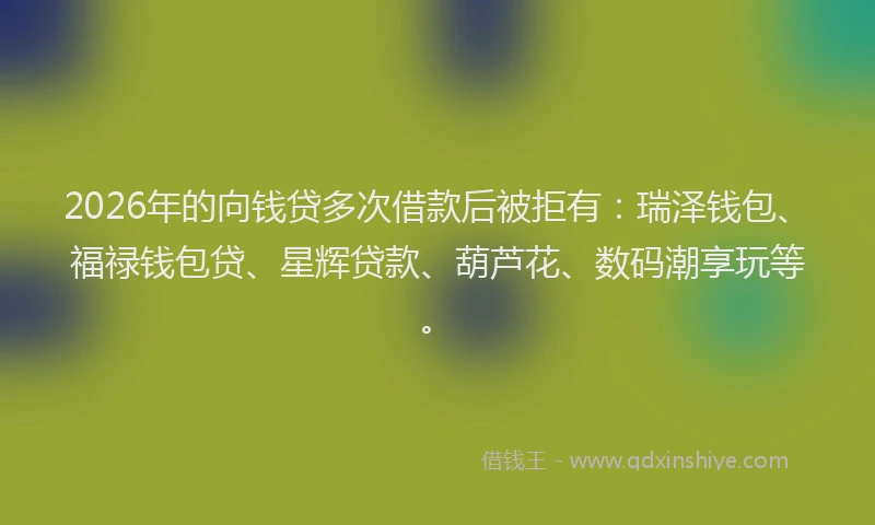 2026年的向钱贷多次借款后被拒有：瑞泽钱包、福禄钱包贷、星辉贷款、葫芦花、数码潮享玩等。