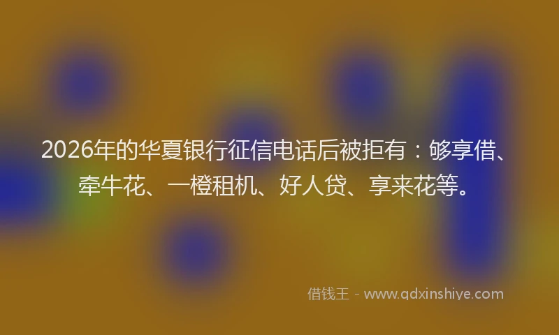 2026年的华夏银行征信电话后被拒有：够享借、牵牛花、一橙租机、好人贷、享来花等。