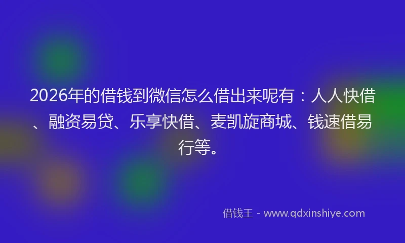 2026年的借钱到微信怎么借出来呢有：人人快借、融资易贷、乐享快借、麦凯旋商城、钱速借易行等。