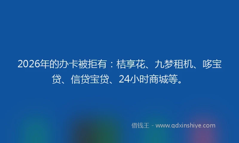 2026年的办卡被拒有：桔享花、九梦租机、哆宝贷、信贷宝贷、24小时商城等。