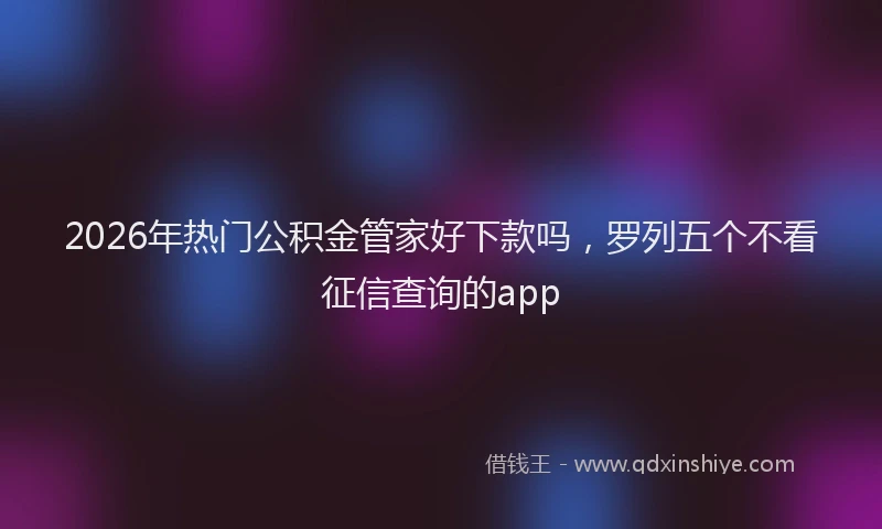2026年热门公积金管家好下款吗，罗列五个不看征信查询的app