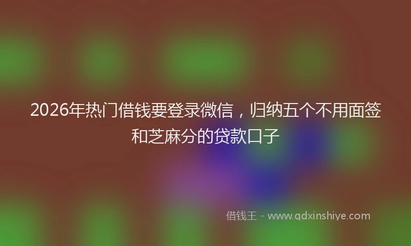 2026年热门借钱要登录微信，归纳五个不用面签和芝麻分的贷款口子