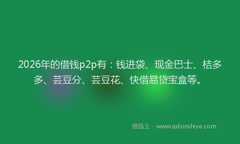 2026年的借钱p2p有：钱进袋、现金巴士、桔多多、芸豆分、芸豆花、快借易贷宝盒等。
