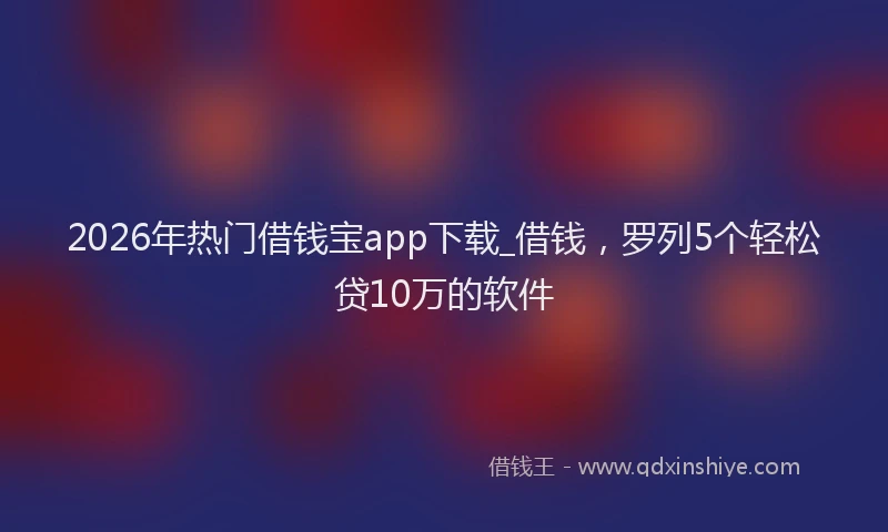 2026年热门借钱宝app下载_借钱，罗列5个轻松贷10万的软件