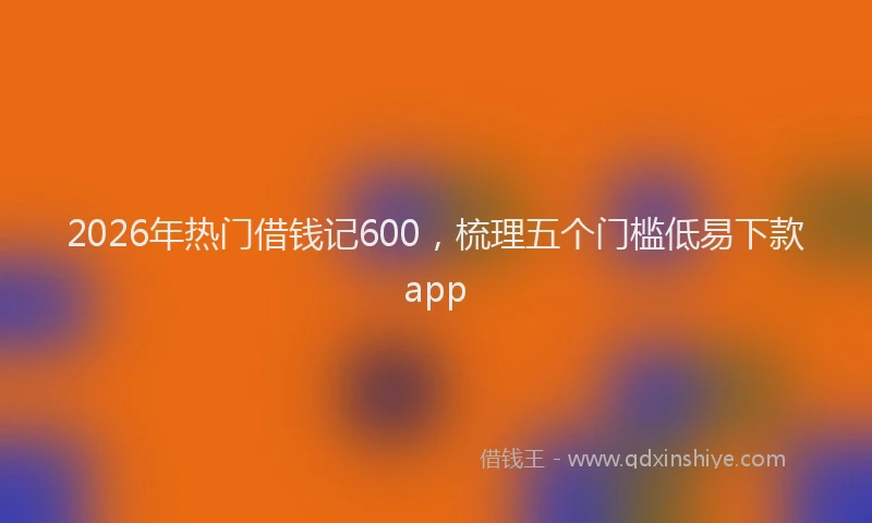 2026年热门借钱记600，梳理五个门槛低易下款app
