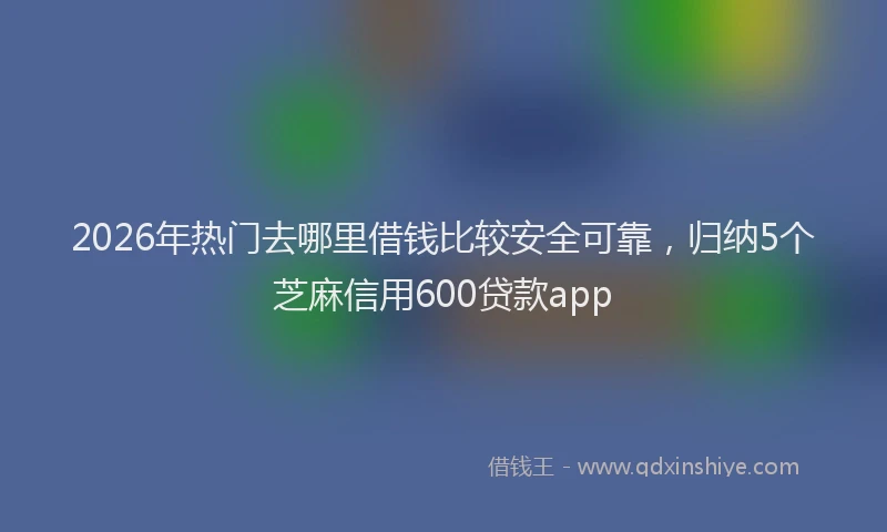 2026年热门去哪里借钱比较安全可靠，归纳5个芝麻信用600贷款app