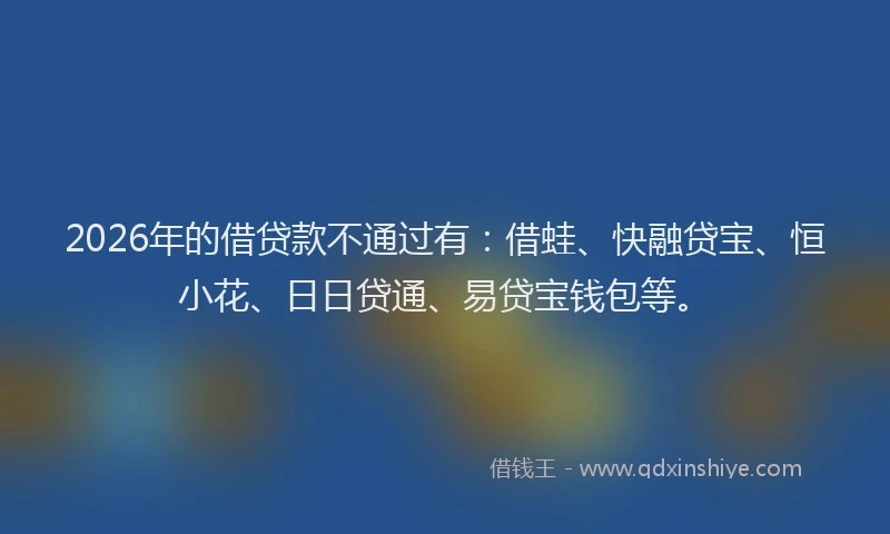 2026年的借贷款不通过有：借蛙、快融贷宝、恒小花、日日贷通、易贷宝钱包等。