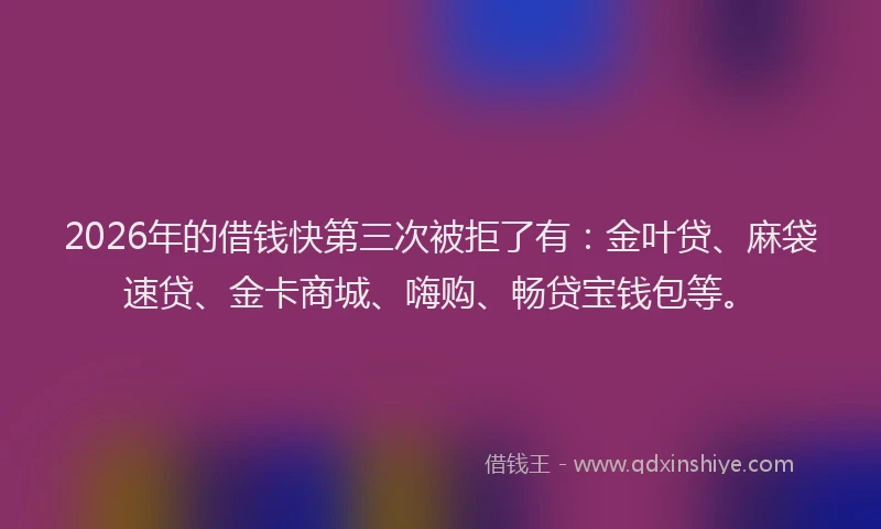 2026年的借钱快第三次被拒了有：金叶贷、麻袋速贷、金卡商城、嗨购、畅贷宝钱包等。