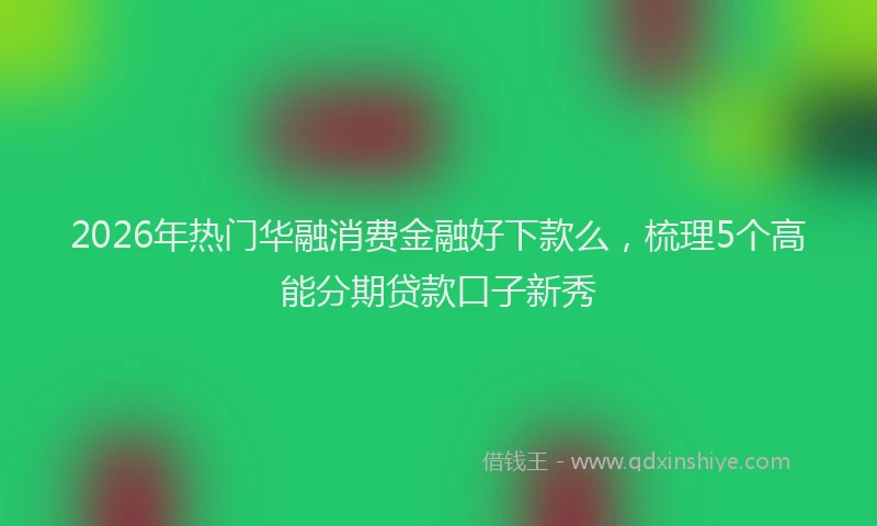2026年热门华融消费金融好下款么，梳理5个高能分期贷款口子新秀