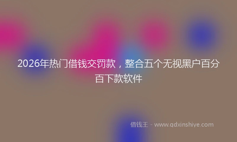 2026年热门借钱交罚款，整合五个无视黑户百分百下款软件