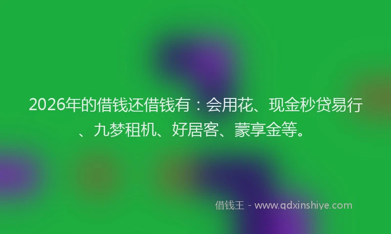 2026年的借钱还借钱有：会用花、现金秒贷易行、九梦租机、好居客、蒙享金等。