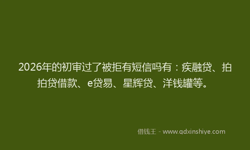 2026年的初审过了被拒有短信吗有：疾融贷、拍拍贷借款、e贷易、星辉贷、洋钱罐等。
