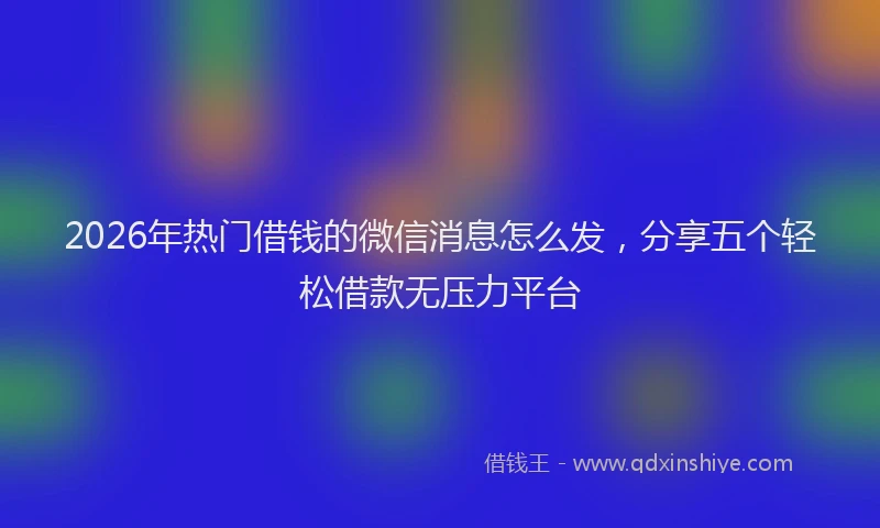 2026年热门借钱的微信消息怎么发，分享五个轻松借款无压力平台