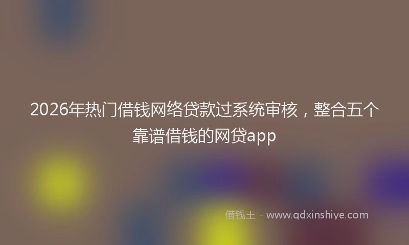 2026年热门借钱网络贷款过系统审核，整合五个靠谱借钱的网贷app