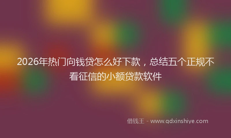 2026年热门向钱贷怎么好下款，总结五个正规不看征信的小额贷款软件