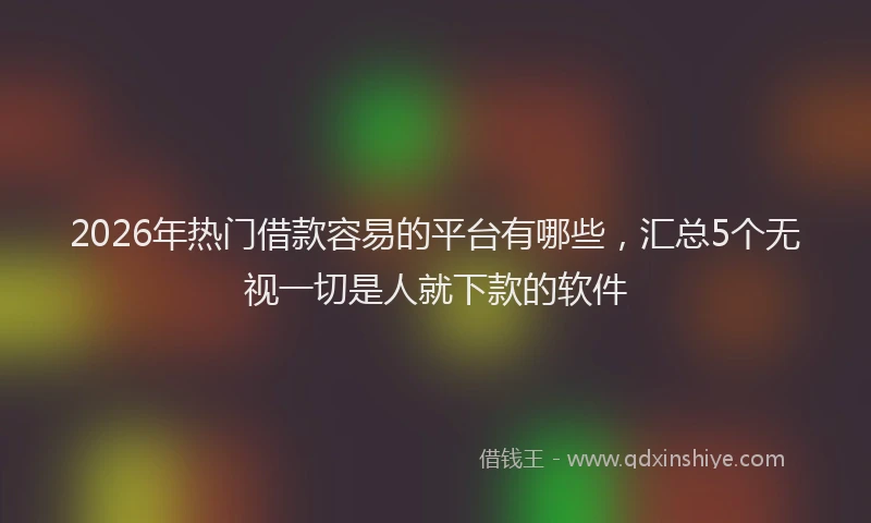 2026年热门借款容易的平台有哪些，汇总5个无视一切是人就下款的软件
