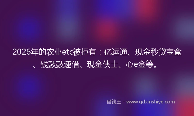 2026年的农业etc被拒有：亿运通、现金秒贷宝盒、钱鼓鼓速借、现金侠士、心e金等。