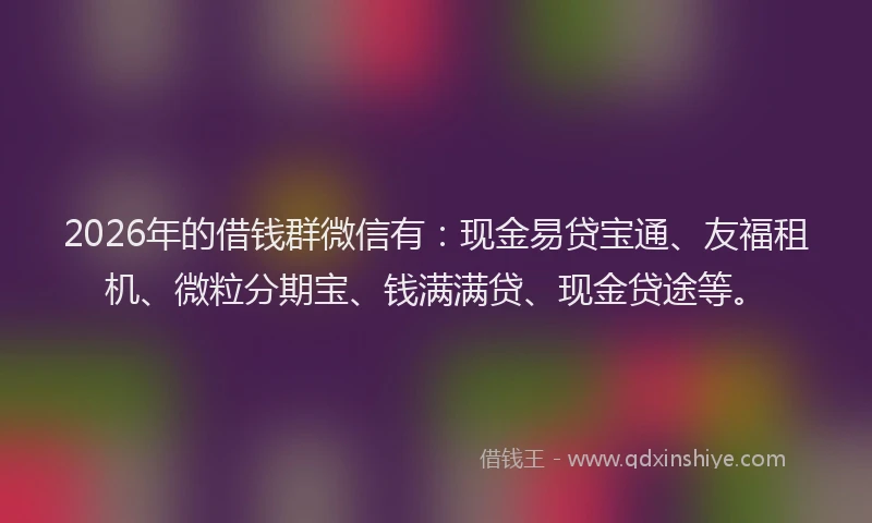2026年的借钱群微信有：现金易贷宝通、友福租机、微粒分期宝、钱满满贷、现金贷途等。