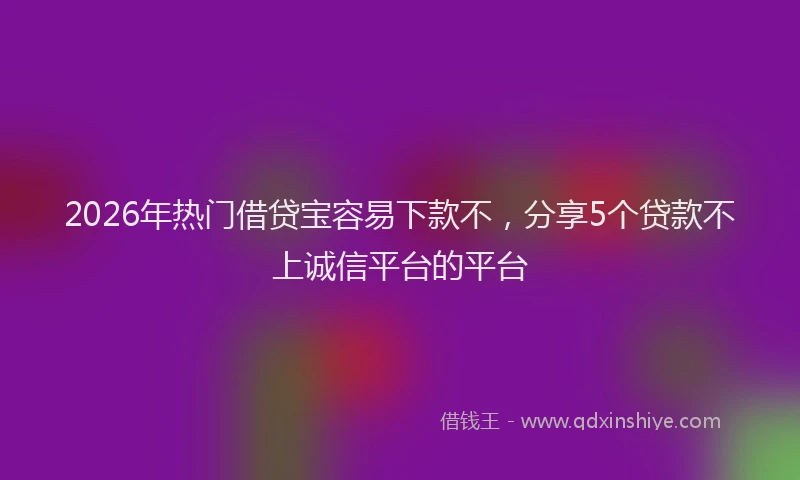 2026年热门借贷宝容易下款不，分享5个贷款不上诚信平台的平台