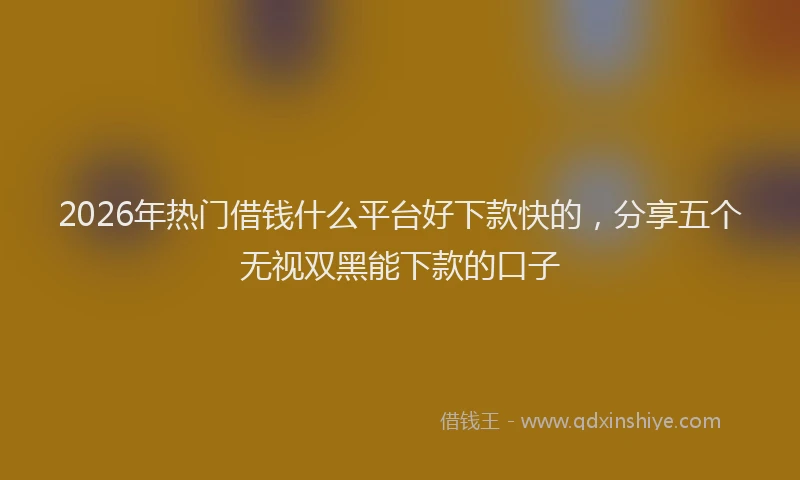 2026年热门借钱什么平台好下款快的，分享五个无视双黑能下款的口子
