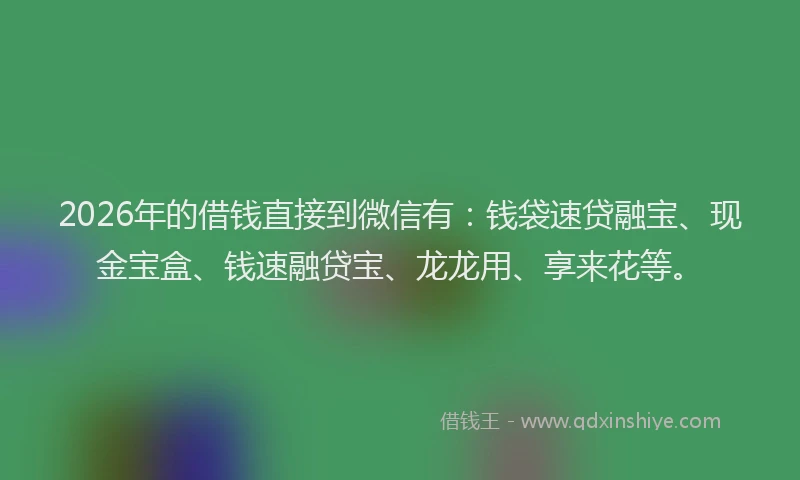 2026年的借钱直接到微信有：钱袋速贷融宝、现金宝盒、钱速融贷宝、龙龙用、享来花等。