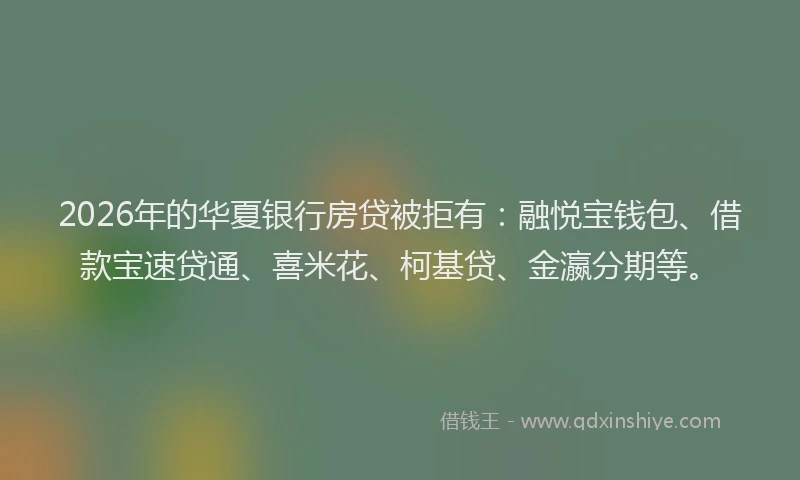 2026年的华夏银行房贷被拒有：融悦宝钱包、借款宝速贷通、喜米花、柯基贷、金瀛分期等。