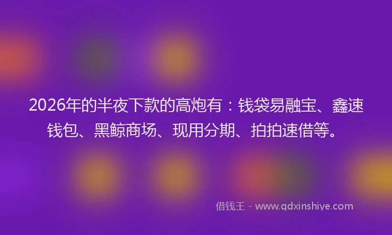 2026年的半夜下款的高炮有：钱袋易融宝、鑫速钱包、黑鲸商场、现用分期、拍拍速借等。