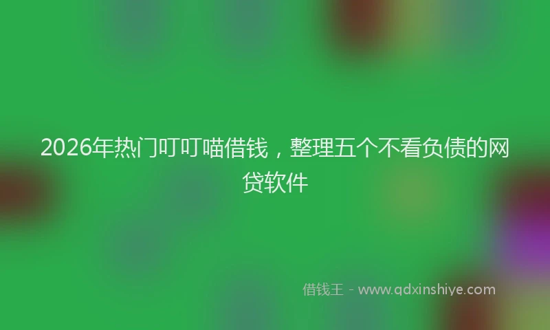 2026年热门叮叮喵借钱，整理五个不看负债的网贷软件
