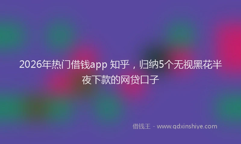2026年热门借钱app 知乎，归纳5个无视黑花半夜下款的网贷口子