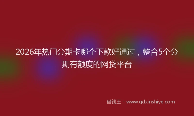 2026年热门分期卡哪个下款好通过，整合5个分期有额度的网贷平台
