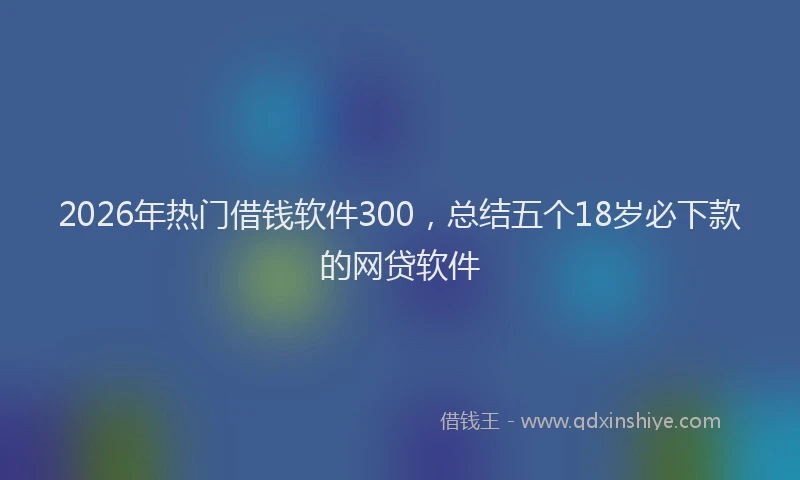 2026年热门借钱软件300，总结五个18岁必下款的网贷软件