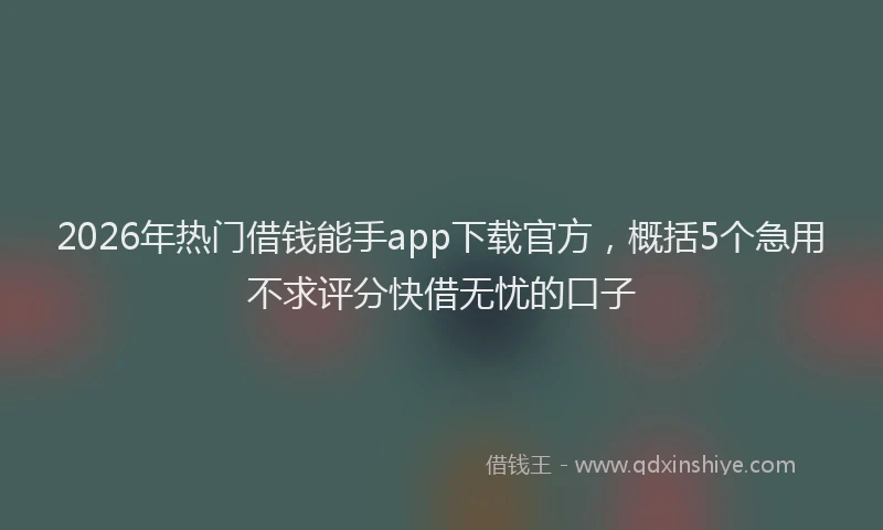 2026年热门借钱能手app下载官方，概括5个急用不求评分快借无忧的口子