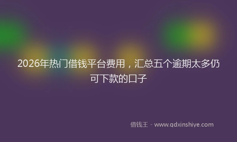 2026年热门借钱平台费用，汇总五个逾期太多仍可下款的口子