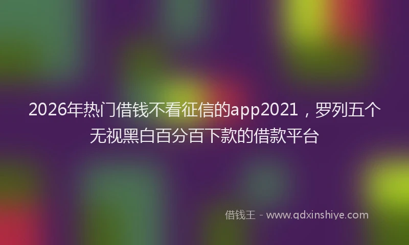 2026年热门借钱不看征信的app2021，罗列五个无视黑白百分百下款的借款平台