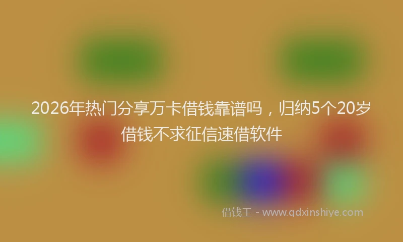 2026年热门分享万卡借钱靠谱吗，归纳5个20岁借钱不求征信速借软件
