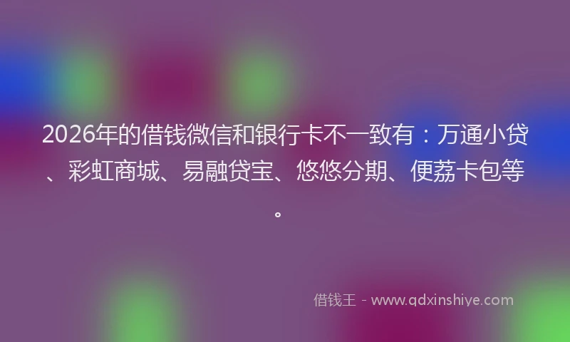 2026年的借钱微信和银行卡不一致有：万通小贷、彩虹商城、易融贷宝、悠悠分期、便荔卡包等。
