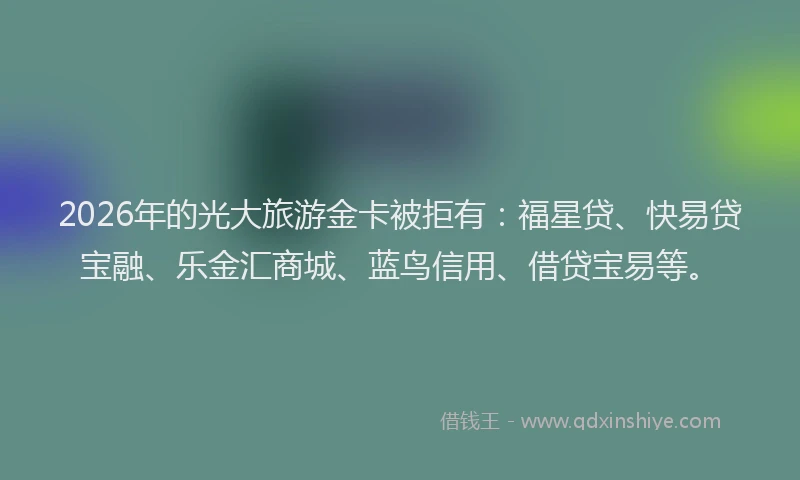 2026年的光大旅游金卡被拒有：福星贷、快易贷宝融、乐金汇商城、蓝鸟信用、借贷宝易等。