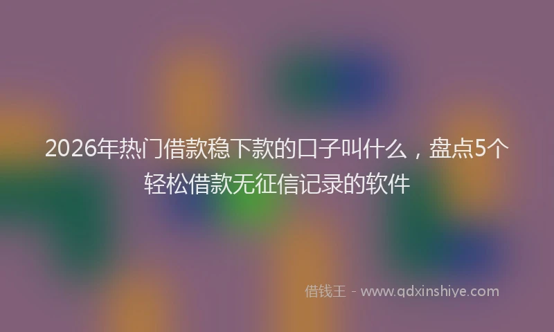 2026年热门借款稳下款的口子叫什么，盘点5个轻松借款无征信记录的软件
