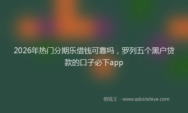 2026年热门分期乐借钱可靠吗，罗列五个黑户贷款的口子必下app